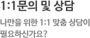 1:1문의 및 상담  나만을 위한 1:1 맞춤 상담이 필요하신가요?